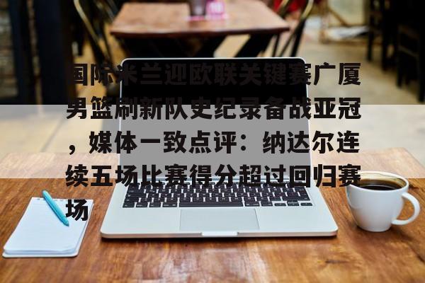 国际米兰迎欧联关键赛广厦男篮刷新队史纪录备战亚冠，媒体一致点评：纳达尔连续五场比赛得分超过回归赛场的简单介绍